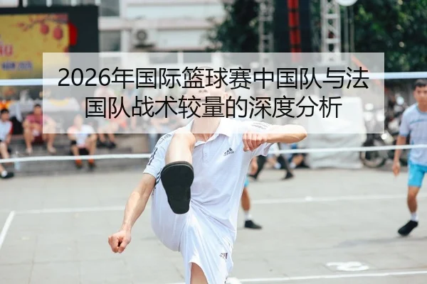 2026年国际篮球赛中国队与法国队战术较量的深度分析