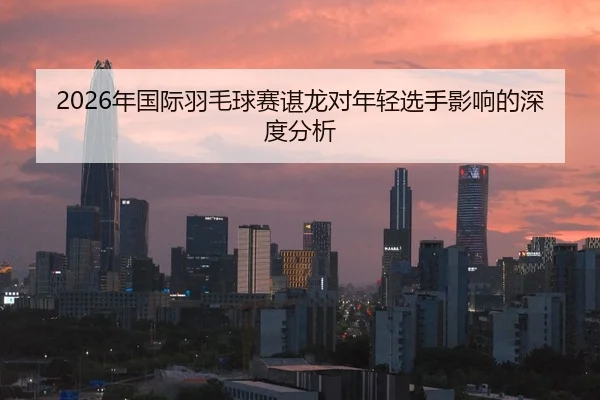 2026年国际羽毛球赛谌龙对年轻选手影响的深度分析
