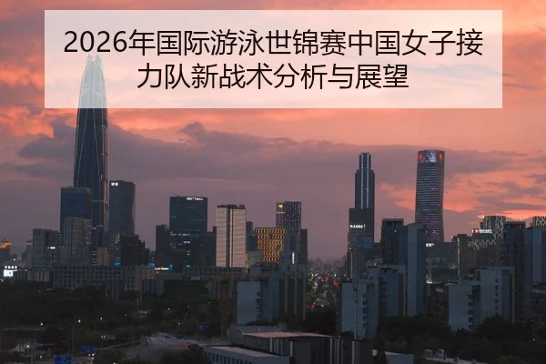 2026年国际游泳世锦赛中国女子接力队新战术分析与展望